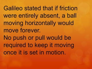 Galileo stated that if friction
were entirely absent, a ball
moving horizontally would
move forever.
No push or pull would be
required to keep it moving
once it is set in motion.
 