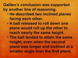 Galileo’s conclusion was supported
by another line of reasoning.
• He described two inclined planes
facing each other.
• A ball released to roll down one
plane would roll up the other to
reach nearly the same height.
• The ball tended to attain the same
height, even when the second
plane was longer and inclined at a
smaller angle than the first plane.
 