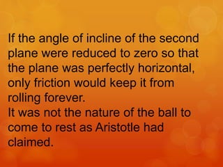 If the angle of incline of the second
plane were reduced to zero so that
the plane was perfectly horizontal,
only friction would keep it from
rolling forever.
It was not the nature of the ball to
come to rest as Aristotle had
claimed.
 