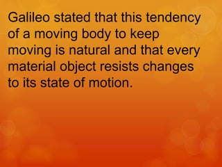 Galileo stated that this tendency
of a moving body to keep
moving is natural and that every
material object resists changes
to its state of motion.
 