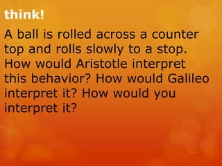 think!
A ball is rolled across a counter
top and rolls slowly to a stop.
How would Aristotle interpret
this behavior? How would Galileo
interpret it? How would you
interpret it?
 