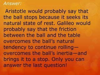 Answer:
Aristotle would probably say that
the ball stops because it seeks its
natural state of rest. Galileo would
probably say that the friction
between the ball and the table
overcomes the ball’s natural
tendency to continue rolling—
overcomes the ball’s inertia—and
brings it to a stop. Only you can
answer the last question!
 