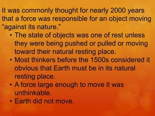 It was commonly thought for nearly 2000 years
that a force was responsible for an object moving
“against its nature.”
• The state of objects was one of rest unless
they were being pushed or pulled or moving
toward their natural resting place.
• Most thinkers before the 1500s considered it
obvious that Earth must be in its natural
resting place.
• A force large enough to move it was
unthinkable.
• Earth did not move.
 