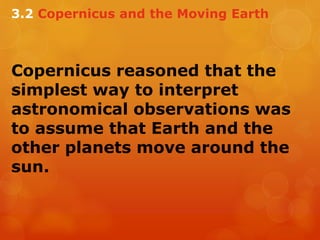 Copernicus reasoned that the
simplest way to interpret
astronomical observations was
to assume that Earth and the
other planets move around the
sun.
3.2 Copernicus and the Moving Earth
 