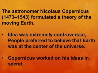 The astronomer Nicolaus Copernicus
(1473–1543) formulated a theory of the
moving Earth.
• Idea was extremely controversial,
People preferred to believe that Earth
was at the center of the universe.
• Copernicus worked on his ideas in
secret.
 