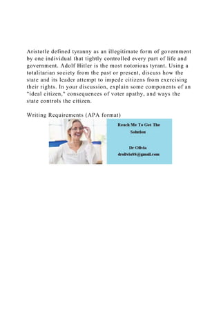 Aristotle defined tyranny as an illegitimate form of government
by one individual that tightly controlled every part of life and
government. Adolf Hitler is the most notorious tyrant. Using a
totalitarian society from the past or present, discuss how the
state and its leader attempt to impede citizens from exercising
their rights. In your discussion, explain some components of an
"ideal citizen," consequences of voter apathy, and ways the
state controls the citizen.
Writing Requirements (APA format)
 