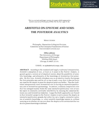 This is a revised and longer version of a paper which appeared in
Southern Journal of Philosophy (1998), Vol. 36, No. 1, pp. 15–46.
ARISTOTLE ON EPISTEME AND NOUS:
THE POSTERIOR ANALYTICS
MURAT AYDEDE
Philosophy, Humanities Collegiate Division,
Committee on the Conceptual Foundations of Science
THE UNIVERSITY OF CHICAGO
Office address:
The University of Chicago
Department of Philosophy
1010 East 59th Street
Chicago, IL 60637, U.S.A.
E-MAIL: m-aydede@uchicago.edu
ABSTRACT. According to the standard and largely traditional interpretation,
Aristotle’s conception of nous, at least as it occurs in the Posterior Analytics, is
geared against a certain set of skeptical worries about the possibility of scien-
tific knowledge, and ultimately of the knowledge of Aristotelian first princi-
ples. On this view, Aristotle introduces nous as an intuitive faculty that grasps
the first principles once and for all as true in such a way that it does not leave
any room for the skeptic to press his skeptical point any further. Thus the tradi-
tional interpretation views Aristotelian nous as having an internalist justifica-
tory role in Aristotelian epistemology. In contrast, a minority (empiricist) view
that has emerged recently holds the same internalist justificatory view of nous
but rejects its internally certifiable infallibility by stressing the connection be-
tween nous and Aristotelian induction. I argue that both approaches are flawed
in that Aristotle’s project in the Posterior Analytics is not to answer the skeptic on
internalist justificatory grounds, but rather lay out a largely externalist explica-
tion of scientific knowledge, i.e. what scientific knowledge consists in, without
worrying as to whether we can ever show the skeptic to his satisfaction that we
do ever possess knowledge so defined.
 