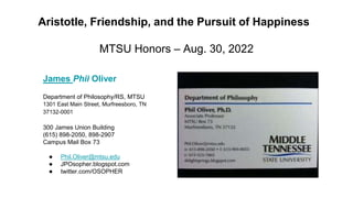 Aristotle, Friendship, and the Pursuit of Happiness
MTSU Honors – Aug. 30, 2022
James Phil Oliver
Department of Philosophy/RS, MTSU
1301 East Main Street, Murfreesboro, TN
37132-0001
300 James Union Building
(615) 898-2050, 898-2907
Campus Mail Box 73
● Phil.Oliver@mtsu.edu
● JPOsopher.blogspot.com
● twitter.com/OSOPHER
 