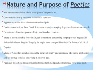 *
*Not a mere enunciation of the principles of the poetic art.
*Conclusions- firmly rooted in the Greek Literature.
*Approach – scientific – observation and analysis
*Deduces conclusions form Greek Literature – apply – varying degrees – literature as a whole.
*Do not cover literature produced later and in other countries.
*There is a considerable force in Dryden’s statement concerning the purpose of tragedy. [if
Aristotle had seen English Tragedy, he might have changed his mind- Dr. Johnson’s Life of
Dryden]
*Many ofAristotle’s conclusions on the nature of poetry and drama are of general application
and are as true today as they were in his own day.
*Purpose- to sort out those principles from established practice that made for a good poet.
 