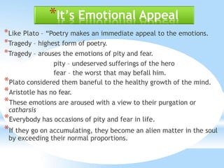 *It’s Emotional Appeal
*Like Plato – “Poetry makes an immediate appeal to the emotions.
*Tragedy – highest form of poetry.
*Tragedy – arouses the emotions of pity and fear.
pity – undeserved sufferings of the hero
fear – the worst that may befall him.
*Plato considered them baneful to the healthy growth of the mind.
*Aristotle has no fear.
*These emotions are aroused with a view to their purgation or
catharsis
*Everybody has occasions of pity and fear in life.
*If they go on accumulating, they become an alien matter in the soul
by exceeding their normal proportions.
 