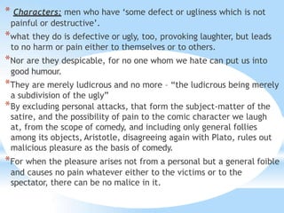 * Characters: men who have ‘some defect or ugliness which is not
painful or destructive’.
*what they do is defective or ugly, too, provoking laughter, but leads
to no harm or pain either to themselves or to others.
*Nor are they despicable, for no one whom we hate can put us into
good humour.
*They are merely ludicrous and no more – “the ludicrous being merely
a subdivision of the ugly”
*By excluding personal attacks, that form the subject-matter of the
satire, and the possibility of pain to the comic character we laugh
at, from the scope of comedy, and including only general follies
among its objects, Aristotle, disagreeing again with Plato, rules out
malicious pleasure as the basis of comedy.
*For when the pleasure arises not from a personal but a general foible
and causes no pain whatever either to the victims or to the
spectator, there can be no malice in it.
 