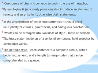 * One source of charm is common to both – the use of metaphor.
*By employing it judiciously prose can also introduce an element of
novelty and surprise in its otherwise plain statements.
*In the arrangement of words into sentences it should avoid
multiplicity of clauses, parenthesis, and ambiguous punctuation.
* Words can be arranged into two kinds of style – loose or periodic.
*The loose style – made up of a series of sentences, held together by
connective words.
*The periodic style – each sentence is a complete whole, with a
beginning, an end, and a length (or magnitude) that can be
comprehended at a glance.
 