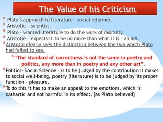 *The Value of his Criticism
* Plato’s approach to literature – social reformer.
* Aristotle – scientist
* Plato – wanted literature to do the work of morality
* Aristotle – expects it to be no more than what it is – an art.
*Aristotle clearly sees the distinction between the two which Plato
had failed to see.
*“The standard of correctness is not the same in poetry and
politics, any more than in poetry and any other art”.
*Politics- Social Science – is to be judged by the contribution it makes
to social well-being, poetry (literature) is to be judged by its proper
function – pleasure.
*To do this it has to make an appeal to the emotions, which is
cathartic and not harmful in its effect. [as Plato believed]
 