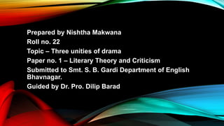 Prepared by Nishtha Makwana
Roll no. 22
Topic – Three unities of drama
Paper no. 1 – Literary Theory and Criticism
Submitted to Smt. S. B. Gardi Department of English
Bhavnagar.
Guided by Dr. Pro. Dilip Barad
 