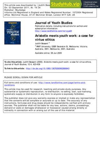 This article was downloaded by: [ Judith Bessant]
On: 03 September 2011, At: 19: 34
Publisher: Routledge
Informa Ltd Registered in England and Wales Registered Number: 1072954 Registered
office: Mortimer House, 37-41 Mortimer Street, London W1T 3JH, UK
Journal of Youth Studies
Publication details, including instructions for authors and
subscription information:
http:/ / www.tandfonline.com/ loi/ cjys20
Aristotle meets youth work: a case for
virtue ethics
Judith Bessant
a
a
RMIT University, GSSP
, Swanston St, Melbourne, Victoria,
Australia, 3001, Melbourne, 3001, Australia
Available online: 08 Jun 2009
To cite this article: Judith Bessant (2009): Aristotle meets youth work: a case for virtue ethics,
Journal of Y
outh Studies, 12:4, 423-438
To link to this article: http:/ / dx.doi.org/ 10.1080/ 13676260902866843
PLEASE SCROLL DOWN FOR ARTICLE
Full terms and conditions of use: http: / / www.tandfonline.com/ page/ terms-and-
conditions
This article may be used for research, teaching and private study purposes. Any
substantial or systematic reproduction, re-distribution, re-selling, loan, sub-licensing,
systematic supply or distribution in any form to anyone is expressly forbidden.
The publisher does not give any warranty express or implied or make any representation
that the contents will be complete or accurate or up to date. The accuracy of any
instructions, formulae and drug doses should be independently verified with primary
sources. The publisher shall not be liable for any loss, actions, claims, proceedings,
demand or costs or damages whatsoever or howsoever caused arising directly or
indirectly in connection with or arising out of the use of this material.
 
