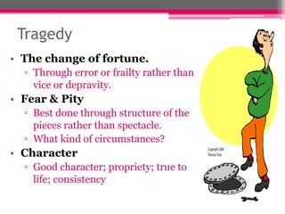 Tragedy
• The change of fortune.
▫ Through error or frailty rather than
vice or depravity.
• Fear & Pity
▫ Best done through structure of the
pieces rather than spectacle.
▫ What kind of circumstances?
• Character
▫ Good character; propriety; true to
life; consistency
 