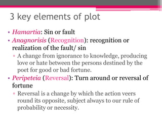 3 key elements of plot
• Hamartia: Sin or fault
• Anagnorisis (Recognition): recognition or
realization of the fault/ sin
▫ A change from ignorance to knowledge, producing
love or hate between the persons destined by the
poet for good or bad fortune.
• Peripeteia (Reversal): Turn around or reversal of
fortune
▫ Reversal is a change by which the action veers
round its opposite, subject always to our rule of
probability or necessity.
 