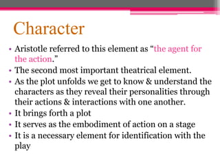 Character
• Aristotle referred to this element as “the agent for
the action.”
• The second most important theatrical element.
• As the plot unfolds we get to know & understand the
characters as they reveal their personalities through
their actions & interactions with one another.
• It brings forth a plot
• It serves as the embodiment of action on a stage
• It is a necessary element for identification with the
play
 