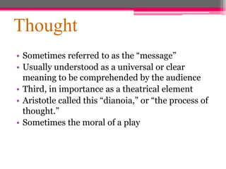 Thought
• Sometimes referred to as the “message”
• Usually understood as a universal or clear
meaning to be comprehended by the audience
• Third, in importance as a theatrical element
• Aristotle called this “dianoia,” or “the process of
thought.”
• Sometimes the moral of a play
 