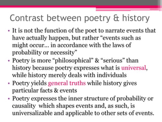 Contrast between poetry & history
• It is not the function of the poet to narrate events that
have actually happen, but rather “events such as
might occur… in accordance with the laws of
probability or necessity”
• Poetry is more “philosophical” & “serious” than
history because poetry expresses what is universal,
while history merely deals with individuals
• Poetry yields general truths while history gives
particular facts & events
• Poetry expresses the inner structure of probability or
causality which shapes events and, as such, is
universalizable and applicable to other sets of events.
 
