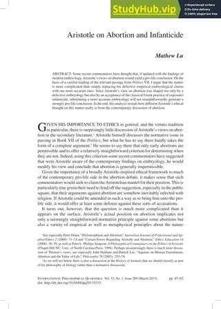 International Philosophical Quarterly Vol. 53, No. 1, Issue 209 (March 2013) pp. 47–62
doi: http://dx.doi.org/10.5840/ipq20135315
Aristotle on Abortion and Infanticide
Mathew Lu
ABSTRACT: Some recent commentators have thought that, if updated with the indings of
modern embryology,Aristotle’s views on abortion would yield a pro-life conclusion. On the
basis of a careful reading of the relevant passage from Politics VII, I argue that the matter
is more complicated than simply replacing his defective empirical embryological claims
with our more accurate ones. Since Aristotle’s view on abortion was shaped not only by a
defective embryology but also by an acceptance of the classical Greek practice of exposure/
infanticide, substituting a more accurate embryology will not straightforwardly generate a
strongly pro-life conclusion. In the end, this analysis reveals how differentAristotle’s ethical
thought on this matter really is from the contemporary discussion of abortion.
GIVeN hIS IMPORTANCe TO eThICS in general, and the virtues tradition
in particular, there is surprisingly little discussion ofAristotle’s views on abor-
tion in the secondary literature.1
Aristotle himself discusses the normative issue in
passing in Book VII of the Politics, but what he has to say there hardly takes the
form of a complete argument.2
he seems to say there that only early abortions are
permissible and to offer a relatively straightforward criterion for determining when
they are not. Indeed, using this criterion some recent commentators have suggested
that were Aristotle aware of the contemporary indings on embryology, he would
modify his view and conclude that abortion is generally impermissible.
Given the importance of a broadly Aristotle-inspired ethical framework to much
of the contemporary pro-life side in the abortion debate, it makes sense that such
commentators would seek to claim theAristotelian mantel for their position. This is
particularly true given their need to fend off the suggestion, especially in the public
square, that their arguments against abortion are somehow inevitably infected with
religion. If Aristotle could be amended in such a way as to bring him onto the pro-
life side, it would offer at least some defense against these sorts of accusations.
It turns out, however, that the question is much more complicated than it
appears on the surface. Aristotle’s actual position on abortion implicates not
only a seemingly straightforward normative principle against some abortions but
also a variety of empirical as well as metaphysical principles about the nature
1
See especially Peter Drum, “hylomorphism and Abortion,” Australian Journal of Professional and Ap-
plied Ethics 2 (2000): 71–74 and “Certain errors Regarding Aristotle and Abortion,” Ethics Education 14
(2008): 38–39, as well as Peter L. Phillips Simpson, A Philosophical Commentary on the Politics of Aristotle
(Chapel hill NC: Univ. of North Carolina Press, 1998). Perhaps unsurprisingly there is much more discus-
sion of Thomas’s views, see especially John haldane and Patrick Lee, “Aquinas on human ensoulment,
Abortion and the Value of Life,” Philosophy 78 (2003): 255–78.
2
As we will see below there is also a discussion in the History of Animals that we should classify as part
of his philosophy of biology rather than a normative discussion.
 