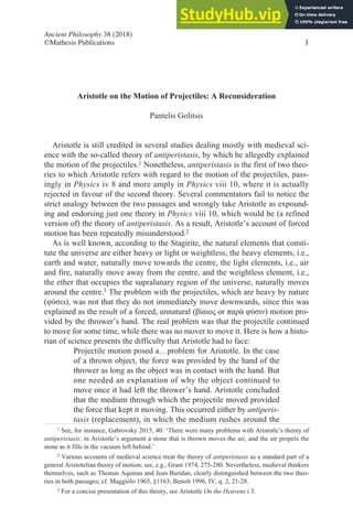 Aristotle on the Motion of Projectiles: A Reconsideration
Pantelis Golitsis
Aristotle is still credited in several studies dealing mostly with medieval sci-
ence with the so-called theory of antiperistasis, by which he allegedly explained
the motion of the projectiles.1 Nonetheless, antiperistasis is the first of two theo-
ries to which Aristotle refers with regard to the motion of the projectiles, pass-
ingly in Physics iv 8 and more amply in Physics viii 10, where it is actually
rejected in favour of the second theory. Several commentators fail to notice the
strict analogy between the two passages and wrongly take Aristotle as expound-
ing and endorsing just one theory in Physics viii 10, which would be (a refined
version of) the theory of antiperistasis. As a result, Aristotle’s account of forced
motion has been repeatedly misunderstood.2
As is well known, according to the Stagirite, the natural elements that consti-
tute the universe are either heavy or light or weightless; the heavy elements, i.e.,
earth and water, naturally move towards the centre, the light elements, i.e., air
and fire, naturally move away from the centre, and the weightless element, i.e.,
the ether that occupies the supralunary region of the universe, naturally moves
around the centre.3 The problem with the projectiles, which are heavy by nature
(φύσει), was not that they do not immediately move downwards, since this was
explained as the result of a forced, unnatural (βίαιος or παρὰ φύσιν) motion pro-
vided by the thrower’s hand. The real problem was that the projectile continued
to move for some time, while there was no mover to move it. Here is how a histo-
rian of science presents the difficulty that Aristotle had to face:
Projectile motion posed a…problem for Aristotle. In the case
of a thrown object, the force was provided by the hand of the
thrower as long as the object was in contact with the hand. But
one needed an explanation of why the object continued to
move once it had left the thrower’s hand. Aristotle concluded
that the medium through which the projectile moved provided
the force that kept it moving. This occurred either by antiperis-
tasis (replacement), in which the medium rushes around the
1 See, for instance, Gabrovsky 2015, 40: ‘There were many problems with Aristotle’s theory of
antiperistasis: in Aristotle’s argument a stone that is thrown moves the air, and the air propels the
stone as it fills in the vacuum left behind.’
2 Various accounts of medieval science treat the theory of antiperistasis as a standard part of a
general Aristotelian theory of motion; see, e.g., Grant 1974, 275-280. Nevertheless, medieval thinkers
themselves, such as Thomas Aquinas and Jean Buridan, clearly distinguished between the two theo-
ries in both passages; cf. Maggiòlo 1965, §1163; Benoît 1996, IV, q. 2, 21-28.
3 For a concise presentation of this theory, see Aristotle On the Heavens i 3.
Ancient Philosophy 38 (2018)
©Mathesis Publications 1
 