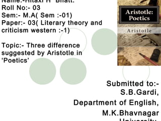Name:-Hitaxi H Bhatt.
Roll No:- 03
Sem:- M.A( Sem :-01)
Paper:- 03( Literary theory and
criticism western :-1)
Topic:- Three difference
suggested by Aristotle in
‘Poetics’
Submitted to:-
S.B.Gardi,
Department of English,
M.K.Bhavnagar
 