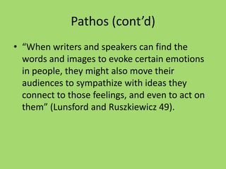 Pathos (cont’d)
• “When writers and speakers can find the
words and images to evoke certain emotions
in people, they might also move their
audiences to sympathize with ideas they
connect to those feelings, and even to act on
them” (Lunsford and Ruszkiewicz 49).
 