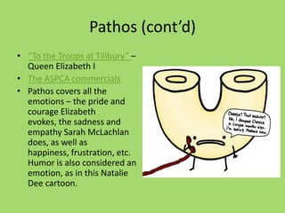 Pathos (cont’d)
• “To the Troops at Tillbury” –
Queen Elizabeth I
• The ASPCA commercials
• Pathos covers all the
emotions – the pride and
courage Elizabeth
evokes, the sadness and
empathy Sarah McLachlan
does, as well as
happiness, frustration, etc.
Humor is also considered an
emotion, as in this Natalie
Dee cartoon.
 