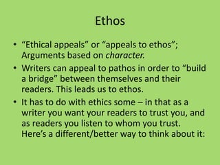 Ethos
• “Ethical appeals” or “appeals to ethos”;
Arguments based on character.
• Writers can appeal to pathos in order to “build
a bridge” between themselves and their
readers. This leads us to ethos.
• It has to do with ethics some – in that as a
writer you want your readers to trust you, and
as readers you listen to whom you trust.
Here’s a different/better way to think about it:
 