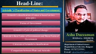 Aristotle 's Classification of States and Government:
Aristotle’s classification of states is based on two
principles:
Forms of Government
Aristotle’s Cycle of political change:
Aristotle’s Best Forms of Government and Worst Form of
Government
Criticism of Aristotle’s classification:
Comparison between Plato and Aristotle:
Head-Line:
Asha Duzzaman
BSS(Hon’s),-- MSS(BRUR)
(Student)
(Department of Political Science)
(Begum Rokeya University, Rangpur)
Phone: 01767235501,
E-mail: ashad.brur05@gmail.com
 