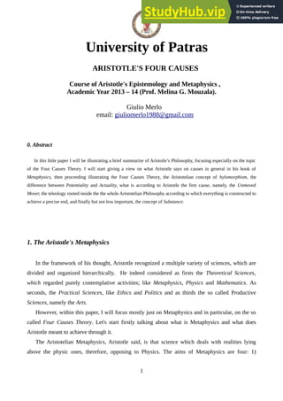 University of Patras
ARISTOTLE'S FOUR CAUSES
Course of Aristotle's Epistemology and Metaphysics ,
Academic Year 2013 – 14 (Prof. Melina G. Mouzala).
Giulio Merlo
email: giuliomerlo1988@gmail.com
0. Abstract
In this little paper I will be illustrating a brief summarize of Aristotle’s Philosophy, focusing especially on the topic
of the Four Causes Theory. I will start giving a view on what Aristotle says on causes in general in his book of
Metaphysics, then proceeding illustrating the Four Causes Theory, the Aristotelian concept of hylomorphism, the
difference between Potentiality and Actuality, what is according to Aristotle the first cause, namely, the Unmoved
Mover, the teleology rooted inside the the whole Aristotelian Philosophy according to which everything is constructed to
achieve a precise end, and finally but not less important, the concept of Substance.
1. The Aristotle's Metaphysics
In the framework of his thought, Aristotle recognized a multiple variety of sciences, which are
divided and organized hierarchically. He indeed considered as firsts the Theoretical Sciences,
which regarded purely contemplative activities; like Metaphysics, Physics and Mathematics. As
seconds, the Practical Sciences, like Ethics and Politics and as thirds the so called Productive
Sciences, namely the Arts.
However, within this paper, I will focus mostly just on Metaphysics and in particular, on the so
called Four Causes Theory. Let's start firstly talking about what is Metaphysics and what does
Aristotle meant to achieve through it.
The Aristotelian Metaphysics, Aristotle said, is that science which deals with realities lying
above the physic ones, therefore, opposing to Physics. The aims of Metaphysics are four: 1)
1
 