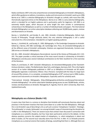 Radice and Davies 1997 is the only comprehensive annotated bibliography o A istotle s Metaphysics,
which offers guidance on editions, translations, studies and instruments o A istotle s o k up to 1996.
Barnes et al. 1995 is a selective i liog aph o A istotle s thought as a hole, ith o e tha ,
thematically organized entries on the Metaphysics. Barnes et al. 1981 is a very selective bibliography,
which is intended for an English audience and is particularly useful for beginners. Gill 2005 is an
extremely helpful paper, which discusses at some length the main strands in contemporary
scholarship on the Metaphysics as well as a number of individual books and papers. The International
Aristotle Bibliography is an online subscription database collecting over 50,000 books, papers, reviews
and dissertations on Aristotle.
Barnes, J., Schofield M., and Sorabji, R., eds. 1981. Aristotle. A Selective Bibliography. Oxford: Sub-
Faculty of Philosophy. Though obviously dated, this very selective bibliography is still a useful
instrument for a first orientation. Intended for an English-speaking audience.
Barnes, J., Schofield, M., and Sorabji, R.. 1995. Bibliography. In The Cambridge Companion to Aristotle.
Edited by J. Barnes, 295–384. Cambridge, UK: Cambridge Univ. Press. An annotated bibliography on
all the diffe e t a eas of A istotle s philosoph . Citatio s a e o ga ized the ati all . Contains over
e t ies o A istotle s Metaphysics.
Gill, M.L. 2005. A istotle s Metaphysics Reconsidered. Journal of the History of Philosophy 43.3: 223-
241. The paper provides a critical overview of the most recent strands in scholarship o A istotle s
Metaphysics and discusses several individual contributions to the field. Excellent for a first overview
of the literature.
Radice, R, and Davies, R. 1997. Aristotle's Metaphysics: An Annotated Bibliography of the Twentieth-
Century Literature. Leiden, The Netherlands, New York, and Cologne, Germany: Brill. This is the English
version of an Italian bibliography published in 1997 as La Metafisica di Aristotele nel XX secolo:
bibliografia ragionata e sistematica. Milano: Vita e Pensiero. Compiled with the help of a large team
of around fifty scholars, it is a complete, annotated bibliography of 20th
-century (up to 1996) studies,
material a d i st u e ts o A istotle s Metaphysics. Especially useful for scholarly work.
*International Aristotle Bibliography [http://bibliographies.brillonline.com/browse/international-
aristotle-bibliography]*. An online subscription database giving access to over 50,000 books, articles,
e ie s a d disse tatio s o A istotle. Ma aged ‘. I ga dia, f o St. Θoh s U i e sit , Ne Yo k.
Updated biannually.
Metaphysics as a Science (Books I-VI)
It seems clear that there is a science or discipline that Aristotle self-consciously theorizes about and
practises in the fourteen treatises that have come down to us under the title Metaphysics. Although
this is ot A istotle s a of des i i g it, let us all su h a s ie e etaph si s isdo , theolog ,
fi st philosoph o si pl philosoph a e a o g A istotle s a s of ha a te izi g the dis ipli e he
is after in the Metaphysics). There are several issues that scholars have discussed in connection with
metaphysics as a scientific discipline, but four have been particularly central to the debate. (i) One
obvious question concerns the subject-matter of metaphysics, i.e. what metaphysics is about and
what it studies. (ii) The second issue naturally stems from the first. In Met. IV.1-2 Aristotle presents
metaphysics as a universal science that studies all beings, everything that there is. Although there are
 
