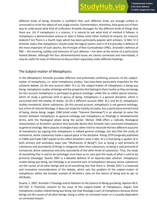 different kinds of being, Aristotle is confident that such different kinds are enough unified or
connected as to be the object of one single science. Commentators, therefore, have gone out of their
way to understand what kind of unification Aristotle envisages for the different kinds of things that
there are. (iii) If metaphysics is a science, it is natural to ask what kind of method it follows: is
metaphysics a demonstrative science or does it follow some other method of enquiry, for instance
dialectic? (iv) There is a fourth topic which has been particularly popular with scholars. In Met. IV 3
Aristotle states that metaphysics should study the logical axioms and in IV.4-6 provides a defence of
the most important of such axioms, the Principle of Non-Contradiction (PNC). A istotle s defe e of
PNC – the meaning, validity and extension of such defence – has been at the centre of a particularly
heated debate. Although the four aforementioned issues are clearly connected and interrelated, it
may be useful for ease of reference to discuss them separately under different headings.
The Subject-matter of Metaphysics
In the Metaphysics Aristotle provides different and potentially conflicting accounts of the subject-
matter of metaphysics, i.e. what metaphysics studies. Two have been particularly important for the
scholarly debate. (1) On one account (Met. IV.1-2), the subject-matter of metaphysics is being qua
being: metaphysics studies all beings and the properties that belong to them insofar as they are beings.
On this account metaphysics is portrayed as general ontology: unlike the so-called special sciences,
which all study a particular kind or genus of being, metaphysics is a general discipline, which is
concerned with the totality of reality. (2) On a different account (Met. VI.1 and XII.1), metaphysics
studies immaterial, divine substances. On this second account, metaphysics is not general ontology,
but a form of rational theology: it does not study the totality of reality, but a particularly eminent kind
of being, divine being. Jaeger 1948 (cited under *General Overviews*) is an attempt to solve the
tension between metaphysics as general ontology and metaphysics as theology in developmental
terms, with the theological phase being the earlier. Merlan 1968 offers a radically theological
i te p etatio of A istotle s positio that basically denies that Aristotle ever conceived metaphysics
as general ontology. More popular strategies have rather tried to reconcile the two different accounts
of metaphysics by arguing that metaphysics is indeed general ontology, but also that the study of
immaterial, divine substances holds a special place in the discipline. Patzig 1979 (originally published
in 1960) and Frede 1987 exploit to this effe t A istotle s view in Met. IV-1-2 that being is spoken of in
both primary and secondary ways (see *Multivocity of Being*): just as being is said primarily of
substances and secondarily of things in categories other than substances, so being is said primarily of
immaterial, divine substances and only secondarily of the other kinds of substances. Thus, the study
of everything that is said to be (ontology) must have as its core part the study of what is said to be
primarily (theology). Duarte 2007 is a detailed defence of an Aquinas-style solution: metaphysics
studies being qua being, but theology is an essential part of metaphysics because divine substances
are the causes of all other beings and so of everything else that there is. Shields 2012 is a balanced
and innovative reconsideration of the debate, which sets the problem of the subject-matter of
metaphysics ithi the oade o te t of A istotle s ie o the atu e of ei g and its per se
attributes.
Duarte, S. 2007. A istotle s Theolog a d its ‘elatio to the Science of Being qua Being. Apeiron 40.3:
267-318. A Thomistic solution to the issue of the subject-matter of metaphysics. Argues that
metaphysics studies indeed being qua being, but that theology is part of metaphysics because divine
beings are the causes of all other beings: being is either an unmoved mover or is causally dependent
on unmoved movers.
 