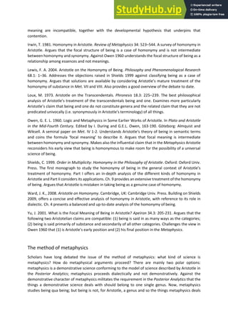 meaning are incompatible, together with the developmental hypothesis that underpins that
contention.
Irwin, T. 1981. Homonymy in Aristotle. Review of Metaphysics 34: 523–544. A survey of homonymy in
Aristotle. Argues that the focal structure of being is a case of homonymy and is not intermediate
between homonymy and synonymy. Against Owen 1960 understands the focal structure of being as a
relationship among essences and not meanings.
Lewis, F. A. 2004. Aristotle on the Homonymy of Being. Philosophy and Phenomenological Research
68.1: 1–36. Addresses the objections raised in Shields 1999 against classifying being as a case of
homonymy. Argues that solutions are available by conside i g A istotle s atu e t eat e t of the
homonymy of substance in Met. VII and VIII. Also provides a good overview of the debate to date.
Loux, M. 1973. Aristotle on the Transcendentals. Phronesis 18.3: 225–239. The best philosophical
analysis of Aristotle s t eat e t of the t a s e de tals ei g a d o e. E a i es o e pa ti ula l
A istotle s lai that ei g a d o e do ot o stitute ge e a a d the elated lai that the a e ot
predicated univocally i.e. s o ousl i A istotle s te i olog of all things.
Owen, G. E. L. 1960. Logic and Metaphysics in Some Earlier Works of Aristotle. In Plato and Aristotle
in the Mid-Fourth Century. Edited by I. During and G.E.L. Owen, 163-190. Göteborg: Almquist and
Wiksell. A seminal paper on Met. IV 1-2. Understands A istotle s theo of being in semantic terms
a d oi s the fo ula fo al ea i g to describe it. Argues that focal meaning is intermediate
between homonymy and synonymy. Makes also the influential claim that in the Metaphysics Aristotle
reconsiders his early view that being is homonymous to make room for the possibility of a universal
science of being.
Shields, C. 1999. Order in Multiplicity: Homonymy in the Philosophy of Aristotle. Oxford: Oxford Univ.
Press. The first monograph to study the homo of ei g i the ge e al o te t of A istotle s
treatment of homonymy. Part I offers an in-depth analysis of the different kinds of homonymy in
Aristotle and Part II considers its applications. Ch. 9 provides an extensive treatment of the homonymy
of being. Argues that Aristotle is mistaken in taking being as a genuine case of homonymy.
Ward, J. K., 2008. Aristotle on Homonymy. Cambridge, UK: Cambridge Univ. Press. Building on Shields
2009, offers a concise and effective analysis of homonymy in Aristotle, with reference to its role in
dialectic. Ch. 4 presents a balanced and up-to-date analysis of the homonymy of being.
Yu, J. 2001. What is the Focal Meaning of Being in Aristotle? Apeiron 34.3: 205-231. Argues that the
following two Aristotelian claims are compatible: (1) being is said in as many ways as the categories;
(2) being is said primarily of substance and secondarily of all other categories. Challenges the view in
O e that is A istotle s ea l positio a d his fi al positio i the Metaphysics.
The method of metaphysics
Scholars have long debated the issue of the method of metaphysics: what kind of science is
metaphysics? How do metaphysical arguments proceed? There are mainly two polar options:
metaphysics is a demonstrative science conforming to the model of science described by Aristotle in
the Posterior Analytics; metaphysics proceeds dialectically and not demonstratively. Against the
demonstrative character of metaphysics militates the requirement in the Posterior Analytics that the
things a demonstrative science deals with should belong to one single genus. Now, metaphysics
studies being qua being; but being is not, for Aristotle, a genus and so the things metaphysics deals
 