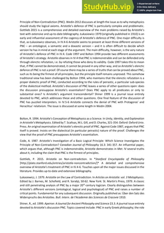 Principle of Non-Contradiction (PNC). Wedin 2012 discusses at length the issue as to why metaphysics
should stud the logi al a io s. A istotle s defe e of PNC is particularly complex and problematic.
Gottlieb 2015 is a comprehensive and detailed overview of the main problems raised by Aristotle s
text with extensive and up-to-date bibliography. Łukasie i z o igi all pu lished i is a
ea l a d i flue tial assess e t of the oge of A istotle s defence of PNC. One major difficulty is
that, as Łukasie i z observes, in IV.4-6 Aristotle seems to present at least three different versions of
PNC – an ontological, a semantic and a doxastic version – and it is often difficult to decide which
version he has in mind at each stage of the argument. The main difficulty, however, is the very nature
of A istotle s defe e of PNC in IV.4. Code 1997 and Bolton 1994 provide two different assessments
of Aristotle s st ateg . A istotle observes in IV.4 that PNC is indemonstrable and can be defended only
through elenctic refutation, i.e. by refuting those who deny its validity. Code 1997 takes this to mean
that, if PNC a ot e de o st ated, it a ot e p o ed i a othe a , a d so A istotle s ele ti
defence of PNC is not a proof. Of course there may be a series of truths that can be proved about PNC,
such as its being the firmest of all principles, but the principle itself remains unproved. This somehow
traditional view has been challenged by Bolton 1994, who maintains that the elenctic refutation is a
proper dialectic proof of PNC, conducted according to the rules of peirastic, a particular sub-species
of the dialectical method. A istotle s dis ussio of PNC lea es a se ies of othe uestions open: does
the dis ussio p esuppose A istotle s esse tialis ? Does PNC appl to all p edi ates o o l to
su sta tial o es? Is A istotle s a gu e t t a s e de tal? Shi e is a jou al issue e ti el
devoted to PNC, which addresses these and other questions. One final feature of the discussion of
PNC has puzzled interpreters. In IV.5- A istotle o e ts the de ial of PNC ith P otago as a d
He a litus elati is . The issue is discussed at some length in Wedin 2004.
Bolton, R. 1994. A istotle s Conception of Metaphysics as a Science. In Unity, Identity, and Explanation
i A istotle’s Metaph si s. Edited by T. Scaltsas, M.L. Gill, and D. Charles, 321-354. Oxford: Oxford Univ.
P ess. A o igi al e a i atio of A istotle s ele ti p oof of PNC. Against Code 1987, argues that PNC
itself is proved. Insists on the dialectical (in particular peirastic) nature of the proof. Challenges the
ie that the p oof of PNC p esupposes A istotle s esse tialis .
Code, A. 1987. Aristotle's Investigation of a Basic Logical Principle: Which Science Investigates the
Principle of Non-Contradiction? Canadian Journal of Philosophy 16.3: 341-357. An influential paper,
which argues that, although PNC is indemonstrable, Aristotle demonstrates in Met. IV several truths
about it, including the claim that PNC is the firmest of principles.
Gottlieb, P. 2015. Aristotle on Non-contradiction. In *Stanford Encyclopedia of Philosophy
[http://plato.stanford.edu/entries/aristotle-noncontradiction/]* A detailed and comprehensive
o e ie of A istotle s t eat e t of PNC i IV. -6. Touches upon all the major issues discussed in the
literature. Provides up-to-date and extensive bibliography.
Łukasiewicz, J. 1979. Aristotle on the Law of Contradiction. In Articles on Aristotle: vol. 3 Metaphysics.
Edited by J. Barnes, M. Schofield, and R. Sorabji, 50-62. New York: St. Martin's Press, 1979. A classic
and still penetrating analysis of PNC by a major 20th
-century logician. Clearly distinguishes between
A istotle s different versions (ontological, logical and psychological) of PNC and raises a number of
critical points. Fundamental for any subsequent discussion. Originally published as: Über den Satz des
Widerspruchs des Aristotles. Bull. I te . de l’A ade ie des S ie es de Cracovie 1910.
Shiner, R., ed. 1999. Apeiron: A Journal for Ancient Philosophy and Science 23.3. A journal issue entirely
de oted to A istotle s dis ussio PNC. Topi s o e ed i lude: PNC in early Greek philosophy; the role
 