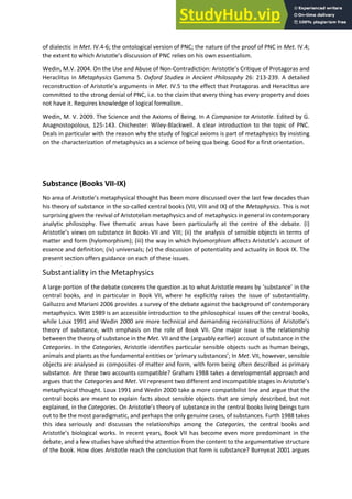 of dialectic in Met. IV.4-6; the ontological version of PNC; the nature of the proof of PNC in Met. IV.4;
the e te t to hi h A istotle s dis ussio of PNC elies o his o esse tialis .
Wedin, M.V. 2004. On the Use and Abuse of Non-Co t adi tio : A istotle s C iti ue of P otagoras and
Heraclitus in Metaphysics Gamma 5. Oxford Studies in Ancient Philosophy 26: 213-239. A detailed
e o st u tio of A istotle s a gu e ts i Met. IV.5 to the effect that Protagoras and Heraclitus are
committed to the strong denial of PNC, i.e. to the claim that every thing has every property and does
not have it. Requires knowledge of logical formalism.
Wedin, M. V. 2009. The Science and the Axioms of Being. In A Companion to Aristotle. Edited by G.
Anagnostopolous, 125-143. Chichester: Wiley-Blackwell. A clear introduction to the topic of PNC.
Deals in particular with the reason why the study of logical axioms is part of metaphysics by insisting
on the characterization of metaphysics as a science of being qua being. Good for a first orientation.
Substance (Books VII-IX)
No a ea of A istotle s etaph si al thought has ee o e discussed over the last few decades than
his theory of substance in the so-called central books (VII, VIII and IX) of the Metaphysics. This is not
surprising given the revival of Aristotelian metaphysics and of metaphysics in general in contemporary
analytic philosophy. Five thematic areas have been particularly at the centre of the debate. (i)
A istotle s ie s o su sta e i Books VII a d VIII; ii) the analysis of sensible objects in terms of
atte a d fo h lo o phis ; iii the a i hi h h lo o phis affe ts A istotle s a ou t of
essence and definition; (iv) universals; (v) the discussion of potentiality and actuality in Book IX. The
present section offers guidance on each of these issues.
Substantiality in the Metaphysics
A la ge po tio of the de ate o e s the uestio as to hat A istotle ea s su sta e in the
central books, and in particular in Book VII, where he explicitly raises the issue of substantiality.
Galluzzo and Mariani 2006 provides a survey of the debate against the background of contemporary
metaphysics. Witt 1989 is an accessible introduction to the philosophical issues of the central books,
while Lou a d Wedi a e o e te h i al a d de a di g e o st u tio s of A istotle s
theory of substance, with emphasis on the role of Book VII. One major issue is the relationship
between the theory of substance in the Met. VII and the (arguably earlier) account of substance in the
Categories. In the Categories, Aristotle identifies particular sensible objects such as human beings,
animals and plants as the fu da e tal e tities o p i a su sta es ; In Met. VII, however, sensible
objects are analysed as composites of matter and form, with form being often described as primary
substance. Are these two accounts compatible? Graham 1988 takes a developmental approach and
argues that the Categories and Met. VII ep ese t t o diffe e t a d i o pati le stages i A istotle s
metaphysical thought. Loux 1991 and Wedin 2000 take a more compatibilist line and argue that the
central books are meant to explain facts about sensible objects that are simply described, but not
explained, in the Categories. O A istotle s theo of su sta e i the e t al ooks li i g ei gs tu
out to be the most paradigmatic, and perhaps the only genuine cases, of substances. Furth 1988 takes
this idea seriously and discusses the relationships among the Categories, the central books and
A istotle s iologi al o ks. In recent years, Book VII has become even more predominant in the
debate, and a few studies have shifted the attention from the content to the argumentative structure
of the book. How does Aristotle reach the conclusion that form is substance? Burnyeat 2001 argues
 