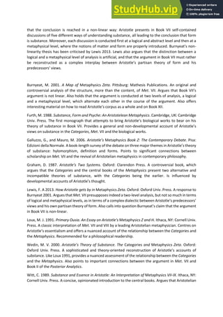 that the conclusion is reached in a non-linear way: Aristotle presents in Book VII self-contained
discussions of five different ways of understanding substance, all leading to the conclusion that form
is substance. Moreover, each discussion is conducted first at a logical and abstract level and then at a
metaphysical level, where the notions of matter and form are properly introduced. Bu eat s o -
linearity thesis has been criticised by Lewis 2013. Lewis also argues that the distinction between a
logical and a metaphysical level of analysis is artificial, and that the argument in Book VII must rather
be reconstructed as a o ple i te pla et ee A istotle s pa tisan theory of form and his
p ede esso s ie s.
Burnyeat, M. 2001. A Map of Metaphysics Zeta. Pittsburg: Mathesis Publications. An original and
controversial analysis of the structure, more than the content, of Met. VII. A gues that Book VII s
argument is not linear. Also holds that the argument is conducted at two levels of analysis, a logical
and a metaphysical level, which alternate each other in the course of the argument. Also offers
i te esti g ate ial o ho to ead A istotle s o pus as a hole and on Book XII.
Furth, M. 1988. Substance, Form and Psyche: An Aristotelean Metaphysics. Cambridge, UK: Cambridge
U i . P ess. The fi st o og aph that atte pts to i g A istotle s iologi al o ks to ea o his
theory of substance in Book VII. Provides a general and non-de elop e tal a ou t of A istotle s
views on substance in the Categories, Met. VII and the biological works.
Galluzzo, G., and Mauro, M. 2006. A istotle’s Metaphysics Book Z: The Contemporary Debate. Pisa:
Edizioni della Normale. A book-length survey of the debate on th ee ajo the es i A istotle s theo
of substance: hylomorphism, definition and forms. Points to significant connections between
scholarship on Met. VII and the revival of Aristotelian metaphysics in contemporary philosophy.
Graham, D. 1987. A istotle’s Two S ste s. Oxford: Clarendon Press. A controversial book, which
argues that the Categories and the central books of the Metaphysics present two alternative and
incompatible theories of substance, with the Categories being the earlier. Is influenced by
de elop e tal a ou ts of A istotle s thought.
Lewis, F. A 2013. How Aristotle gets by in Metaphysics Zeta. Oxford: Oxford Univ. Press. A response to
Burnyeat 2001. Argues that Met. VII presupposes indeed a two-level analysis, but not so much in terms
of logi al a d etaph si al le els, as i te s of a o ple diale ti et ee A istotle s p ede esso s
views and his own partisan theory of form. Also alls i to uestio Bu eat s lai that the a gu e t
in Book VII is non-linear.
Loux, M. J. 1991. Primary Ousia. An Essay on Aristotle's Metaphysics Z and H. Ithaca, NY: Cornell Univ.
Press. A classic interpretation of Met. VII and VIII by a leading Aristotelian metaphysician. Centres on
A istotle s esse tialis a d offe s a ua ed a ou t of the elatio ship between the Categories and
the Metaphysics. Recommended for a philosophical readership.
Wedin, M. V. 2000. A istotle’s Theo of Su sta e. The Categories and Metaphysics Zeta. Oxford:
Oxford Univ. Press. A sophisticated and theory-oriented reconstruction of A istotle s a ou ts of
substance. Like Loux 1991, provides a nuanced assessment of the relationship between the Categories
and the Metaphysics. Also points to important connections between the argument in Met. VII and
Book II of the Posterior Analytics.
Witt, C. 1989. Substance and Essence in Aristotle: An Interpretation of Metaphysics VII-IX. Ithaca, NY:
Cornell Univ. Press. A concise, opinionated introduction to the central books. Argues that Aristotelian
 