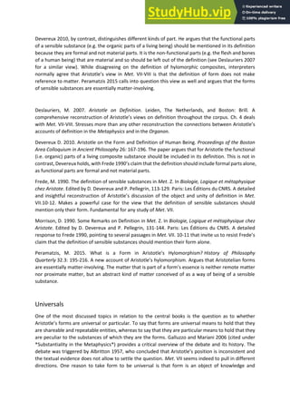Devereux 2010, by contrast, distinguishes different kinds of part. He argues that the functional parts
of a sensible substance (e.g. the organic parts of a living being) should be mentioned in its definition
because they are formal and not material parts. It is the non-functional parts (e.g. the flesh and bones
of a human being) that are material and so should be left out of the definition (see Deslauriers 2007
for a similar view). While disagreeing on the definition of hylomorphic composites, interpreters
o all ag ee that A istotle s ie i Met. VII-VIII is that the definition of form does not make
reference to matter. Peramatzis 2015 calls into question this view as well and argues that the forms
of sensible substances are essentially matter-involving.
Deslauriers, M. 2007. Aristotle on Definition. Leiden, The Netherlands, and Boston: Brill. A
o p ehe si e e o st u tio of A istotle s ie s o definition throughout the corpus. Ch. 4 deals
with Met. VII-VIII. Stresses more than any other reconstruction the o e tio s et ee A istotle s
accounts of definition in the Metaphysics and in the Organon.
Devereux D. 2010. Aristotle on the Form and Definition of Human Being. Proceedings of the Boston
Area Colloquium in Ancient Philosophy 26: 167-196. The paper argues that for Aristotle the functional
(i.e. organic) parts of a living composite substance should be included in its definition. This is not in
contrast, Devereux holds, with Frede 1990 s lai that the defi itio should i lude fo al pa ts alo e,
as functional parts are formal and not material parts.
Frede, M. 1990. The definition of sensible substances in Met. Z. In Biologie, Logique et métaphysique
chez Aristote. Edited by D. Devereux and P. Pellegrin, 113-129. Paris: Les Éditions du CNRS. A detailed
a d i sightful e o st u tio of A istotle s dis ussio of the o je t a d u it of defi itio i Met.
VII.10-12. Makes a powerful case for the view that the definition of sensible substances should
mention only their form. Fundamental for any study of Met. VII.
Morrison, D. 1990. Some Remarks on Definition in Met. Z. In Biologie, Logique et métaphysique chez
Aristote. Edited by D. Devereux and P. Pellegrin, 131-144. Paris: Les Éditions du CNRS. A detailed
response to Frede 1990, pointing to several passages in Met. VII. 10- that i ite us to esist F ede s
claim that the definition of sensible substances should mention their form alone.
Peramatzis, M. 2015. What is a For i A istotle s H lo o phis ? History of Philosophy
Quarterly 32.3: 195-216. A e a ou t of A istotle s h lo o phis . A gues that A istotelia fo s
are essentially matter-involving. The matter that is part of a fo s esse e is eithe e ote atte
nor proximate matter, but an abstract kind of matter conceived of as a way of being of a sensible
substance.
Universals
One of the most discussed topics in relation to the central books is the question as to whether
A istotle s forms are universal or particular. To say that forms are universal means to hold that they
are shareable and repeatable entities, whereas to say that they are particular means to hold that they
are peculiar to the substances of which they are the forms. Galluzzo and Mariani 2006 (cited under
*Substantiality in the Metaphysics*) provides a critical overview of the debate and its history. The
de ate as t igge ed Al itto , ho o luded that A istotle s positio is i o siste t a d
the textual evidence does not allow to settle the question. Met. VII seems indeed to pull in different
directions. One reason to take form to be universal is that form is an object of knowledge and
 