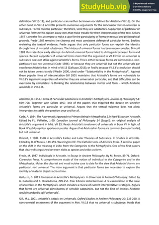 definition (VII.10-11), and particulars can neither be known nor defined for Aristotle (VII.15). On the
other hand, in VII.13 Aristotle presents numerous arguments for the conclusion that no universal is
substance. Forms must be particular, therefore, since they are substances. Supporters of particular or
universal forms try to explain away texts that make trouble for their interpretation of the text. Sellars
1957 is one the first attempts to make a case for the particularity of forms on textual and philosophical
grounds. Frede 1987 remains the clearest and most consistent defence of particular forms. Besides
reviewing the textual evidence, Frede argues that only particular forms can explain the identity
through time of material substances. The history of universal forms has been more complex. Driscoll
1981 illustrates how early attempts to defend universal forms failed to distinguish between form and
species. Recent supporters of universal forms claim that the argument in VII.13 that no universal is
su sta e does ot st ike agai st A istotle s fo s. This is eithe ecause forms are common (i.e. non-
particular) but not universal (Code 1984); or because they are universal but not the universals par
excellence Aristotle has in mind in VII.1 Galluzzo ; o fi all e ause VII. s o lusio should
not be taken unrestrictedly (Wedin 2000, cited under *Substantiality in the Metaphysics*). Against
these popula li es of i te p etatio Gill ai tai s that A istotle s fo s a e ul e a le to
VII. s a gu e ts ega dless of hethe the a e u i e sal o pa ti ula , and that difficulties can be
overcome by completely re-thinking the relationship between matter and form – which Aristotle
would do in VIII.6-IX.
Albritton, R. 1957. Forms of Particular Substan es i A istotle s Metaphysics. Journal of Philosophy 54:
699–708. Together with Sellars 1957, one of the papers that triggered the debate on whether
A istotle s forms are particular or universal. Argues that the textual evidence does not allow
interpreters to settle the question once and for all.
Code, A. 1984. The Aporematic Approach to Primary Being in Metaphysics Z. In New Essays on Aristotle.
Edited by F.J. Pelletier, 1-20. Canadian Journal of Philosophy 14 (Suppl.). An original analysis of
A istotle s a gu e t i Met. VII 13. Reads A istotle s t eat e t of universals in Book VII in light of
Book III s philosophi al apo iae o puzzles. Argues that Aristotelian forms are common (non-particular),
but not universal.
Driscoll, J. 1981. Η i A istotle s Ea lie and Later Theories of Substance. In Studies in Aristotle.
Edited by D. O Meara, 129-159. Washington DC: The Catholic Univ. of America Press. A seminal paper
on the shift in the meaning of eidos from the Categories to the Metaphysics. One of the first papers
that clearly distinguishes between eidos as species and eidos as form.
Frede, M. 1987. Individuals in Aristotle. In Essays in Ancient Philosophy. By M. Frede, 49-71. Oxford:
Clarendon Press. A comprehensive study of the notion of individual in the Categories and in the
Metaphysics. Makes the clearest and most incisive case to date fo the ie that A istotle s fo s are
particular, not universal. The main argument is that particular forms are necessary to explain the
identity of material objects across time.
Galluzzo, G. 2013. U i e sals i A istotle s Metaphysics. In Universals in Ancient Philosophy. Edited by
G. Galluzzo and R. Chiaradonna, 209-253. Pisa: Edizioni della Normale. A re-examination of the issue
of universals in the Metaphysics, which includes a review of current interpretative strategies. Argues
that forms are universal constituents of sensible substances, but not the kind of entities Aristotle
ould sta da dl all u i e sals .
Gill, M.L. 2001. Aristotle s Atta k o U i e sals. Oxford Studies in Ancient Philosophy 20: 235-260. A
controversial assessment of the argument in Met. VII.13 that no universal is substance. Holds that
 