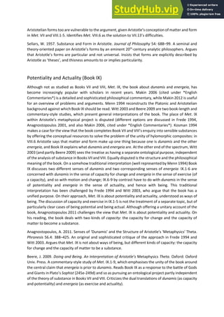 A istotelia fo s too a e ul e a le to the a gu e t, gi e A istotle s o eptio of atte a d fo
in Met. VII and VIII.1-5. Identifies Met. VIII.6 as the solution to VII.13 s difficulties.
Sellars, W. 1957. Substance and Form in Aristotle. Journal of Philosophy 54: 688–99. A seminal and
theory-o ie ted pape o A istotle s fo s a e i e t th
-century analytic philosophers. Argues
that A istotle s fo s a e pa ti ula a d ot u i e sal. Insists that forms are explicitly described by
A istotle as theses , a d this ess a ou ts to o i plies pa ti ula it .
Potentiality and Actuality (Book IX)
Although not as studied as Books VII and VIII, Met. IX, the book about dunamis and energeia, has
become increasingly popular with scholars in recent years. Makin 2006 (cited under *English
Commentaries*) is a detailed and sophisticated philosophical commentary, while Makin 2012 is useful
for an overview of problems and arguments. Menn 1994 reconstructs the Platonic and Aristotelian
background against which Book IX should be read. Witt 2003 and Beere 2009 are two book-length and
commentary-style studies, which present general interpretations of the book. The place of Met. IX
ithi A istotle s etaph si al project is disputed (different options are discussed in Frede 1994,
Anagnostopoulos 2001, and also Makin 2006, cited under *English Commentaries*). Kosman 1994
makes a case for the view that the ook o pletes Book VII a d VIII s e ui i to se si le su sta es
by offering the conceptual resources to solve the problem of the unity of hylomorphic composites: in
VIII.6 Aristotle says that matter and form make up one thing because one is dunamis and the other
energeia, and Book IX explains what dunamis and energeia are. At the other end of the spectrum, Witt
2003 (and partly Beere 2009) sees the treatise as having a separate ontological purpose, independent
of the analysis of substance in Books VII and VIII. Equally disputed is the structure and the philosophical
meaning of the book. On a somehow traditional interpretation (well represented by Menn 1994) Book
IX discusses two different senses of dunamis and two corresponding senses of energeia: IX.1-6 are
concerned with dunamis in the sense of capacity for change and energeia in the sense of exercise (of
a capacity), and so with motion and change; IX.6-9 by contrast have to do with dunamis in the sense
of potentiality and energeia in the sense of actuality, and hence with being. This traditional
interpretation has been challenged by Frede 1994 and Witt 2003, who argue that the book has a
unified purpose. On their approach, Met. IX is about potentiality and actuality, understood as ways of
being. The discussion of capacity and exercise in IX.1-5 is not the treatment of a separate topic, but of
particularly clear cases of being potential and being actual. Although offering a unitary account of the
book, Anagnostopoulos 2011 challenges the view that Met. IX is about potentiality and actuality. On
his reading, the book deals with two kinds of capacity: the capacity for change and the capacity of
matter to become a substance.
Anagnostopoulos, A. 2011. Senses of Du a is a d the St u tu e of A istotle's 'Metaphysics' Theta.
Phronesis 56.4: 388–425. An original and sophisticated critique of the approach in Frede 1994 and
Witt 2003. Argues that Met. IX is not about ways of being, but different kinds of capacity: the capacity
for change and the capacity of matter to be a substance.
Beere, J. 2009. Doi g a d Bei g. A I te p etatio of A istotle’s Metaphysics Theta. Oxford: Oxford
Univ. Press. A commentary-style study of Met. IX.1-9, which emphasises the unity of the book around
the central claim that energeia is prior to dunamis. Reads Book IX as a response to the battle of Gods
and Gia ts i Plato s Sophist (245e-249d) and so as pursuing an ontological project partly independent
of the theory of substance in Books VII and VIII. Criticizes the dual translations of dunamis (as capacity
and potentiality) and energeia (as exercise and actuality).
 