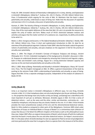 Frede, M. 1994. A istotle s Notio of Potentiality in Metaphysics . In Unity, Identity, and Explanation
i A istotle’s Metaph si s. Edited by T. Scaltsas, M.L. Gill, D. Charles, 173-194. Oxford: Oxford Univ.
Press. A fundamental article arguing for the unity of Met. IX. Maintains that the book is about
potentiality and actuality, understood as ways of being real. Holds that the discussion of capacities
and exercises in IX.1-5 is already a discussion of potentiality and actuality.
Kosman, A. 1994. The Activity of Bei g i A istotle s Metaphysics. In Unity, Identity, and Explanation
in A istotle’s Metaph si s. Edited by T. Scaltsas, M.L. Gill, D. Charles, 195-213. Oxford: Oxford Univ.
Press. One of the most explicit defences of the view that Met. IX s ai is to provide the resources to
explain the unity of matter and form. Makes much of VIII. s disti tio et ee otio s a d
activities and argues that the matter and form of a substance are, respectively, its ability and activity
to be what it is.
Makin, S. 2012. Energeia and Dunamis. In The Oxford Handbook of Aristotle. Edited by C. Shields, 400-
421. Oxford: Oxford Univ. Press. A short and sophisticated introduction to Met. IX, ideal for an
o e ie of the philosophi al a gu e t. E do ses F ede s idea that the ook is a out the ge e al
notions of potentiality and actuality, and puts emphasis on the argument in IX.8 for the priority of
actuality over potentiality.
Menn, S. 1994. The Origins of Aristotle's Concept of Ἐ έργεια: Ἐ έργεια a d ύ α ις. Ancient
Philosophy 14.1: 73-114. A detailed investigation of the background to A istotle s dis ussio i Met.
IX. Proposes to understand dunamis and energeia by retracing their historical and linguistic origins,
oth i Plato a d A istotle s ea l iti gs. A gues fo a st o g disti tio et ee apa it a d
exercise on the one hand and potentiality and actuality on the other.
Witt, C. 2003. Wa s of Bei g. Pote tialit a d A tualit i A istotle’s Metaph si s. Ithaca, NY: Cornell
Univ. Press. The first English monograph on Met. IX. Offers a general interpretation of the book by
pushi g to the e t e e F ede s u de sta di g of pote tialit a d a tualit as a s of ei g.
Argues that Met. IX has a separate ontological purpose, independent of the analysis of substance in
Books VII-VIII.
Unity (Book X)
Unity is an important notion i A istotle s Metaphysics in different ways. For one thing, Aristotle
remarks in Met. IV.1-3 that metaphysics does not only study being but also the per attributes of being,
i.e. the properties that beings have only insofar as they are beings, and (being) one is identified as the
most important of such per se attributes. Moreover, Aristotle argues in Met. IV.2 that a series of
dialectical notions – such as the same and the other, similar and dissimilar, contrariety etc. – are
studied by metaphysics only because they are closely related to the one. It is in Met. X that Aristotle
provides the most comprehensive analysis of the one and the aforementioned dialectical notions.
Book X is little studied as compared to other parts of the Metaphysics. Centrone 2005 (cited under
*Collections of Essays on Individual Books or Groups of Books*) is a commentary-style collection of
essays that discuss in full detail the different chapters of the book as well as the philosophical issues
they raise. Halper 2007 offers an original interpretation of Book X, which breaks off with the traditional
view that the book is mainly about the one and other dialectical notions. O Halpe s e o st u tio ,
Met. X is the place where Aristotle develops his own (as opposed to Plato s e sio of pa adig atis
and more particularly the view that in any genus there is a species that is the measure of all the others.
 