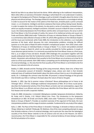 Book XII has little to say about God and the divine. While adhering to the traditional interpretation,
Menn 2012 offe s a o e ie of A istotle s theolog i hi h Book XII is ot u derstood in isolation,
but agai st the a kg ou d of Plato i theolog as ell as A istotle s thoughts a out the di i e i the
physical and ethical writings. The theology of Book XII should be understood in a cosmological setting:
in order to account for the motion of the sphere of the fixed stars, Aristotle posits a prime unmoved
mover, i.e. an immaterial, intelligent and divine substance that moves without being moved. Besides,
in order to explain the motion of the planets, he also posits a series of secondary unmoved movers,
which are equally immaterial, intelligent and divine. A istotle s a ou t i Book XII raises a number of
issues: the relationship between the Prime Mover and the other unmoved movers; the sense in which
the Prime Mover is the first principle of reality; the nature of its intellectual activity and causal role.
Frede and Charles 2000 (cited under *Collections of Essays on Individual Books or Groups of Books*)
is a commentary-style collection of essays on Met. XII, which offers guidance on the individual chapters
and the issues just mentioned; while Frede 2000, the introduction to the collection, is an invaluable
overview of the book, which discusses the main interpretative problems including the difficult
question as to the pla e of Book XII ithi A istotle s etaph si al p oje t. Horn 2016 (cited under
*Collections of Essays on Individual Books or Groups of Books *) is a recent and problem-oriented
collection of essays on Book XII, which can be usefully consulted for further guidance. A couple of
issues deserves special mention. It is commonly assumed that the Prime Mover moves as a final cause,
that is, as an object of love and desire. Broadie 1993 challenges this assumption together with the
equally widespread view that the fundamental activity of the Prime Mover is contemplative and not
kinetic. Interpreters who attributes final causality to the Prime Mover are at variance as to how far its
action as a final cause extends. Kahn 1985 makes a compelling case for attributing to Aristotle a version
of universal teleology, i.e. the view that the final causality of the Prime Mover is not limited to the first
Heaven, but extends to the all universe.
Bodéüs, R. 2000. Aristotle and the Theology of the Living Immortals. Albany: State Univ. of New York
Press. A p o o ati e a ou t of A istotle s theologi al ie s, hose o e lai is that A istotle
endorsed many of traditional Greek beliefs about the divine and put them to use in his philosophical
works. Ch. 1 challenges the common view that Met. XII presents a rational theology on the grounds
that Aristotle says little or nothing in the book about the nature of God or the gods.
B oadie, S. . Que fait le p e ie oteu d A istote? Revue philosophique de la France et de
l’ét a ge 183.2 : 375-411. Challenges traditional interpretations of Met. XII on three crucial points:
describes the fundamental activity of the Prime Mover as kinetic and not contemplative; argues that
the Prime Mover is an efficient and not a final cause; identifies the Prime Mover with the soul of the
first Heaven and not with a separate intellect.
Frede, M. 2000. Introduction. In Aristotle's Metaphysics Lambda: Symposium Aristotelicum. Edited by
M. Frede, and D. Charles, 1-52. Oxford: Oxford Univ. Press. The introduction to the Symposium
Aristotelicum on Met. XII (Frede and Charles 2000, cited under *Collections of Essays on Individual
Books or Groups of Books*). Provides an excellent overview of the argument of the book, the main
interpretative problems and the range of solutions available. Fundamental for any study of the subject.
Kah , C. . The Pla e of the P i e Mo e i A istotle s Teleolog . I Aristotle on Nature and Living
Things. Edited by A. Gotthelf. Pittsburgh, PA: Mathesis. One of the most compelling attempts to argue
that Aristotle endorses a form of universal teleology, and in particular the view that the teleological
ausalit of the P i e Mo e e te ds to the all u i e se a d ot o l to the Hea e s. O Kah s
reconstruction, the Prime Mover is responsible for the universal tendency of every being to achieve
the full actualization of its nature.
 