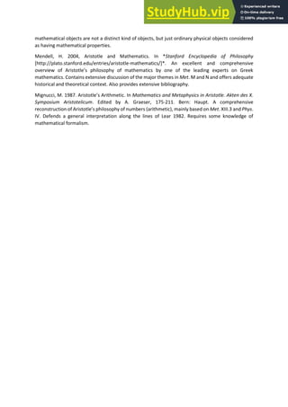 mathematical objects are not a distinct kind of objects, but just ordinary physical objects considered
as having mathematical properties.
Mendell, H. 2004, Aristotle and Mathematics. In *Stanford Encyclopedia of Philosophy
[http://plato.stanford.edu/entries/aristotle-mathematics/]*. An excellent and comprehensive
o e ie of A istotle s philosoph of athe ati s o e of the leadi g e pe ts o G eek
mathematics. Contains extensive discussion of the major themes in Met. M and N and offers adequate
historical and theoretical context. Also provides extensive bibliography.
Mignucci, M. 1987. A istotle s A ith eti . In Mathematics and Metaphysics in Aristotle. Akten des X.
Symposium Aristotelicum. Edited by A. Graeser, 175-211. Bern: Haupt. A comprehensive
e o st u tio of A istotle s philosoph of u e s a ith eti , mainly based on Met. XIII.3 and Phys.
IV. Defends a general interpretation along the lines of Lear 1982. Requires some knowledge of
mathematical formalism.
 