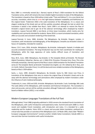 Ross 1984 is a i i all e ised Θ. Ba es ep i t of ‘oss s 1928 translation for the Oxford
Translation series, which still remains the most reliable English translation to date of the Metaphysics.
The translation is based on Ross 1924 edition (cited under *Text and Editions*). It is a non-literal, but
accurate, translation, which tries to strike the right balance between readability and faithfulness to
the original Greek. Tredennick 1936 is the Loeb translation of the Metaphysics. It is a classic and
elegant rendering of the Greek and can still be usefully consulted, although the text on which the
t a slatio is ased is less elia le tha ‘oss s. Sachs 1999 is an attempt to restore the flow of
A istotle s o igi al G eek a d to get rid of the abstract terminology often employed by modern
translators. Lawson-Tancred 2004 is non-literal, at times loose translation, which mainly aims for
readability and is primarily intended for students. Reeve 2016 is a recent annotated translation, which
offers an accurate and consistent rendering of the Greek text.
Lawson-Tancred, H. trans. 2004. Aristotle. The Metaphysics. By Aristotle. Penguin: London. A
translation, with introduction and bibliography, of the Metaphysics. S ooths out A istotle s Greek in
favour of readability. Intended for students.
Reeve, C.D.C. trans. 2016. Aristotle. Metaphysics. By Aristotle. Indianapolis: Hackett. A reliable and
accurate annotated translation. The long introduction lays out the main coordinates for reading the
Metaphysics, while the large apparatus of notes tackles difficult issues of translation and
interpretation.
Ross, W.D., trans. 1984. Metaphysics. By Aristotle. In The Complete Works of Aristotle. The Revised
Oxford Translation. Edited by J. Barnes, vol. 2, 3346-3716. Princeton. Princeton Univ. Press. This is the
i i all e ised Θ. Ba es ep i t of the ‘oss s lassi t a slation for the Oxford Translation
series (In The Complete Works of Aristotle Translated into English, vol. VIII. Edited by W.D. Ross, and
J.A. Smith. Oxford: Clarendon Press). It is still the best and more reliable translation of the Metaphysics,
ased o ‘oss s editio .
Sachs, J., trans. 1999. A istotle’s Metaphysics. By Aristotle. Santa Fe, NM: Green Lion Press. A
translation of the Metaphysics that ai s to esto e the o igi al flo of A istotle s G eek and to do
away with the abstract terminology and Latinizations often employed by modern translators under
the influence of Latin medieval philosophy.
Tredennick, H., trans. 1933 and 1935. Aristotle. Metaphysics. By Aristotle. 2 vols. Cambridge, MA: Loeb.
The Loeb edition of the Metaphysics, with translation and historical introduction. The translation is
clear and accurate, and can still be usefully consulted, although Tredennick s editio , hi h is ai l
based on Bekker edition (1831), is not reliable.
Modern European Languages Translations of the Full Text
Although dated, Tricot 1986 (originally published in 1933) remains the standard French translation of
the Metaphysics, with useful introduction and explanatory notes. Duminil and Jaulin 2008 is a more
recent and readable French translation, with introduction and notes. It is intended for a wide
readership and for students. Viano 1974 is a classic and accurate Italian translation, prefaced by a
critical note that provides an overview of the Metaphysics (vol. 2 of Reale 1993, cited under *Modern
European Languages Commentaries* contains another reliable Italian translation). Szlezák 2003 is a
new and clear German translation with useful introduction.
 