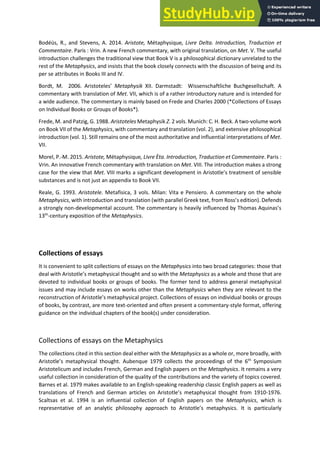 Bodéüs, R., and Stevens, A. 2014. Aristote, Métaphysique, Livre Delta. Introduction, Traduction et
Commentaire. Paris : Vrin. A new French commentary, with original translation, on Met. V. The useful
introduction challenges the traditional view that Book V is a philosophical dictionary unrelated to the
rest of the Metaphysics, and insists that the book closely connects with the discussion of being and its
per se attributes in Books III and IV.
Bo dt, M. . A istoteles Metaphysik XII. Darmstadt: Wissenschaftliche Buchgesellschaft. A
commentary with translation of Met. VII, which is of a rather introductory nature and is intended for
a wide audience. The commentary is mainly based on Frede and Charles 2000 (*Collections of Essays
on Individual Books or Groups of Books*).
Frede, M. and Patzig, G. 1988. Aristoteles Metaphysik . 2 vols. Munich: C. H. Beck. A two-volume work
on Book VII of the Metaphysics, with commentary and translation (vol. 2), and extensive philosophical
introduction (vol. 1). Still remains one of the most authoritative and influential interpretations of Met.
VII.
Morel, P.-M. 2015. Aristote, Métaphysique, Livre Èta. Introduction, Traduction et Commentaire. Paris :
Vrin. An innovative French commentary with translation on Met. VIII. The introduction makes a strong
case for the view that Met. VIII a ks a sig ifi a t de elop e t i A istotle s t eat e t of se si le
substances and is not just an appendix to Book VII.
Reale, G. 1993. Aristotele. Metafisica, 3 vols. Milan: Vita e Pensiero. A commentary on the whole
Metaphysics, with introduction and translation ith pa allel G eek te t, f o ‘oss s editio . Defends
a strongly non-developmental account. The o e ta is hea il i flue ed Tho as A ui as s
13th
-century exposition of the Metaphysics.
Collections of essays
It is convenient to split collections of essays on the Metaphysics into two broad categories: those that
deal ith A istotle s etaph si al thought a d so ith the Metaphysics as a whole and those that are
devoted to individual books or groups of books. The former tend to address general metaphysical
issues and may include essays on works other than the Metaphysics when they are relevant to the
e o st u tio of A istotle s etaph si al p oje t. Colle tio s of essa s o i di idual ooks or groups
of books, by contrast, are more text-oriented and often present a commentary-style format, offering
guidance on the individual chapters of the book(s) under consideration.
Collections of essays on the Metaphysics
The collections cited in this section deal either with the Metaphysics as a whole or, more broadly, with
A istotle s etaph si al thought. Aubenque 1979 collects the proceedings of the 6th
Symposium
Aristotelicum and includes French, German and English papers on the Metaphysics. It remains a very
useful collection in consideration of the quality of the contributions and the variety of topics covered.
Barnes et al. 1979 makes available to an English-speaking readership classic English papers as well as
translations of French and German articles o A istotle s etaph sical thought from 1910-1976.
Scaltsas et al. 1994 is an influential collection of English papers on the Metaphysics, which is
representative of a a al ti philosoph app oa h to A istotle s etaph si s. It is particularly
 