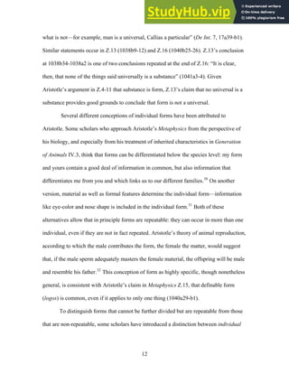 what is not—for example, man is a universal, Callias a particular” (De Int. 7, 17a39-b1).
Similar statements occur in Z.13 (1038b9-12) and Z.16 (1040b25-26). Z.13’s conclusion
at 1038b34-1038a2 is one of two conclusions repeated at the end of Z.16: “It is clear,
then, that none of the things said universally is a substance” (1041a3-4). Given
Aristotle’s argument in Z.4-11 that substance is form, Z.13’s claim that no universal is a
substance provides good grounds to conclude that form is not a universal.
Several different conceptions of individual forms have been attributed to
Aristotle. Some scholars who approach Aristotle’s Metaphysics from the perspective of
his biology, and especially from his treatment of inherited characteristics in Generation
of Animals IV.3, think that forms can be differentiated below the species level: my form
and yours contain a good deal of information in common, but also information that
differentiates me from you and which links us to our different families.30
On another
version, material as well as formal features determine the individual form—information
like eye-color and nose shape is included in the individual form.31
Both of these
alternatives allow that in principle forms are repeatable: they can occur in more than one
individual, even if they are not in fact repeated. Aristotle’s theory of animal reproduction,
according to which the male contributes the form, the female the matter, would suggest
that, if the male sperm adequately masters the female material, the offspring will be male
and resemble his father.32
This conception of form as highly specific, though nonetheless
general, is consistent with Aristotle’s claim in Metaphysics Z.15, that definable form
(logos) is common, even if it applies to only one thing (1040a29-b1).
To distinguish forms that cannot be further divided but are repeatable from those
that are non-repeatable, some scholars have introduced a distinction between individual
12
 