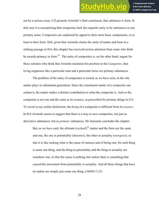 not be a serious issue, if Z presents Aristotle’s final conclusion, that substance is form. In
that case it is unsurprising that composites lack the requisite unity to be substances in any
primary sense. Composites are explained by appeal to their more basic components, o
least to their form. Still, given that Aristotle claims the unity of matter and form in a
striking passage in H.6, this chapter has received serious attention from some who think
he awards primacy to form.
r at
or
living o
nce.
derivat
thing
all those things that have
91
The unity of composites is, on the other hand, urgent f
those scholars who think that Aristotle maintains his position in the Categories, that
rganisms like a particular man and a particular horse are primary substances.
The problem of the unity of composites is rooted, as we have seen, in the role
matter plays in substantial generation. Since the constituent matter of a composite can
outlast it, the matter makes a distinct contribution to what the composite is. And so the
composite is not one and the same as its essence, as prescribed for primary things in Z.6.
To revert to my earlier distinction, the being of a composite is different from its esse
In H.6 Aristotle seems to suggest that there is a way to save composites, not just as
ive substances, but as primary substances. He famously concludes the chapter:
But, as we have said, the ultimate (eschatē)92
matter and the form are the same
and one, the one in potentiality (dunamei), the other in actuality (energeiai), so
that it is like seeking what is the cause of oneness and of being one; for each
is some one thing, and the thing in potentiality and the thing in actuality are
somehow one, so that the cause is nothing else unless there is something that
caused the movement from potentiality to actuality. And
no matter are simply just some one thing. (1045b17-23)
28
 