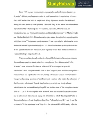 From 1987 on, new commentaries, monographs, and collections of papers on
Aristotle’s Metaphysics began appearing in rapid succession—I count about 30 books
since 1987 and several more in preparation. Many significant articles also appeared
during the same period or shortly before. One work early in this period had an enormous
impact on further scholarship: the two-volume, Aristoteles, Metaphysik Z, an
introduction, text and (German) translation, and detailed commentary by Michael Frede
and Günther Patzig (1988). The authors also make a case for Aristotle’s commitment to
individual forms.16
Subsequent publications on Z, and especially by scholars who agree
with Frede and Patzig that in Metaphysics Z Aristotle defends the primacy of forms but
do not agree that forms are particulars, now regularly locate their studies in relation to
Frede and Patzig’s magisterial work.
Vigorous debate, though productive, has yielded no general consensus on even
the most basic questions about Aristotle’s Metaphysics. Does Metaphysics Z offer
Aristotle’s most mature reflections on substance? If so, what precisely are his
conclusions? Does Z depart from his view in the Categories, that individual things like a
particular man and a particular horse are primary substances? Does Z complement the
Categories by asking questions of a different sort—such as, what makes the substances of
the Categories substances? Does Z stand on its own, or is it one step in a larger
investigation that includes H and perhaps Q, and perhaps most of the Metaphysics as we
have it? If Z is to be read together with H and Q, does it offer conclusions on which H
and Q rely; or is it inconclusive, laying out difficulties to which they respond? What is
the relation between Z and the claims about First Philosophy in A, B, G, and E, and the
treatment of divine substance in L? How does the science of First Philosophy relate to
7
 