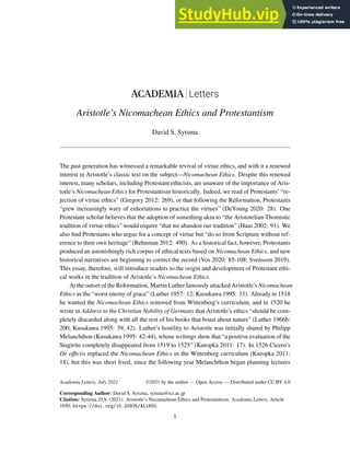 ACADEMIA Letters
Aristotle’s Nicomachean Ethics and Protestantism
David S. Sytsma
The past generation has witnessed a remarkable revival of virtue ethics, and with it a renewed
interest in Aristotle’s classic text on the subject—Nicomachean Ethics. Despite this renewed
interest, many scholars, including Protestant ethicists, are unaware of the importance of Aris-
totle’s Nicomachean Ethics for Protestantism historically. Indeed, we read of Protestants’ “re-
jection of virtue ethics” (Gregory 2012: 269), or that following the Reformation, Protestants
“grew increasingly wary of exhortations to practice the virtues” (DeYoung 2020: 28). One
Protestant scholar believes that the adoption of something akin to “the Aristotelian-Thomistic
tradition of virtue ethics” would require “that we abandon our tradition” (Haas 2002: 91). We
also find Protestants who argue for a concept of virtue but “do so from Scripture without ref-
erence to their own heritage” (Rehnman 2012: 490). As a historical fact, however, Protestants
produced an astonishingly rich corpus of ethical texts based on Nicomachean Ethics, and new
historical narratives are beginning to correct the record (Vos 2020: 85-108; Svensson 2019).
This essay, therefore, will introduce readers to the origin and development of Protestant ethi-
cal works in the tradition of Aristotle’s Nicomachean Ethics.
At the outset of the Reformation, Martin Luther famously attacked Aristotle’s Nicomachean
Ethics as the “worst enemy of grace” (Luther 1957: 12; Kusukawa 1995: 33). Already in 1518
he wanted the Nicomachean Ethics removed from Wittenberg’s curriculum, and in 1520 he
wrote in Address to the Christian Nobility of Germany that Aristotle’s ethics “should be com-
pletely discarded along with all the rest of his books that boast about nature” (Luther 1966b:
200; Kusukawa 1995: 39, 42). Luther’s hostility to Aristotle was initially shared by Philipp
Melanchthon (Kusukawa 1995: 42-44), whose writings show that “a positive evaluation of the
Stagirite completely disappeared from 1519 to 1525” (Kuropka 2011: 17). In 1526 Cicero’s
De officiis replaced the Nicomachean Ethics in the Wittenberg curriculum (Kuropka 2011:
18), but this was short lived, since the following year Melanchthon began planning lectures
Academia Letters, July 2021
Corresponding Author: David S. Sytsma, sytsma@tci.ac.jp
Citation: Sytsma, D.S. (2021). Aristotle’s Nicomachean Ethics and Protestantism. Academia Letters, Article
1650. https://doi.org/10.20935/AL1650.
1
©2021 by the author — Open Access — Distributed under CC BY 4.0
 